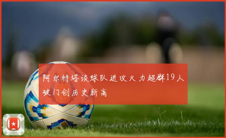 阿尔特塔谈球队进攻火力超群19人破门创历史新高