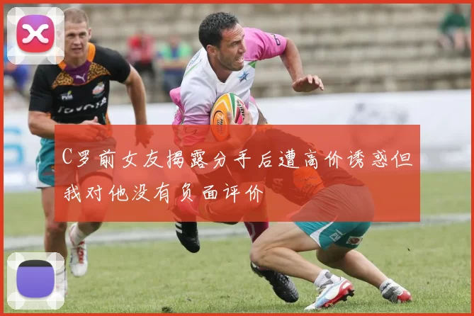 C罗前女友揭露分手后遭高价诱惑但我对他没有负面评价