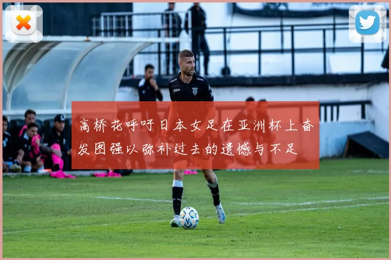 高桥花呼吁日本女足在亚洲杯上奋发图强以弥补过去的遗憾与不足