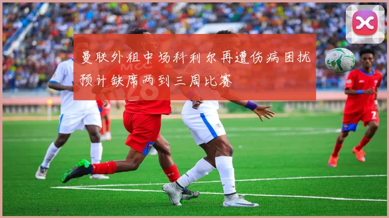 曼联外租中场科利尔再遭伤病困扰预计缺席两到三周比赛