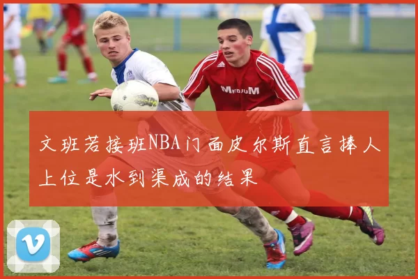 文班若接班NBA门面皮尔斯直言捧人上位是水到渠成的结果
