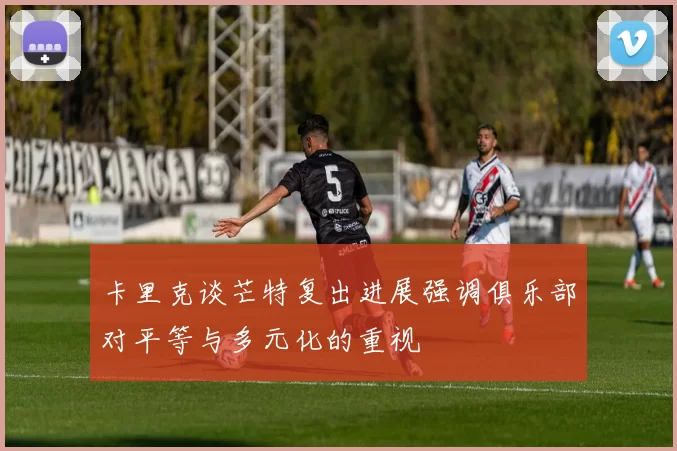 卡里克谈芒特复出进展强调俱乐部对平等与多元化的重视