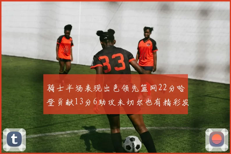 骑士半场表现出色领先篮网22分哈登贡献13分6助攻米切尔也有精彩发挥