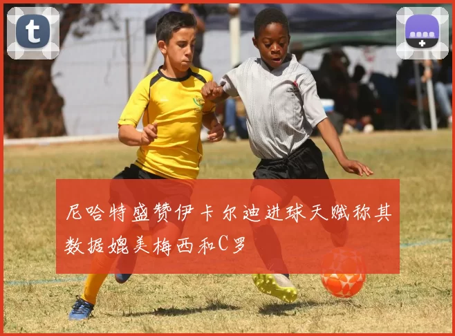 尼哈特盛赞伊卡尔迪进球天赋称其数据媲美梅西和C罗