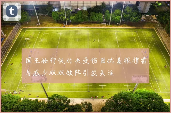 国王独行侠对决受伤困扰基根穆雷与威少双双缺阵引发关注