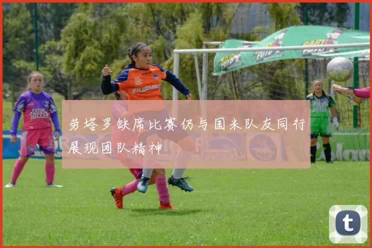 劳塔罗缺席比赛仍与国米队友同行展现团队精神