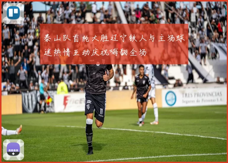 泰山队首轮大胜辽宁铁人与主场球迷热情互动庆祝嗨翻全场