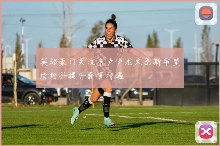 英超豪门关注卡卢卢尤文图斯希望续约并提升薪资待遇