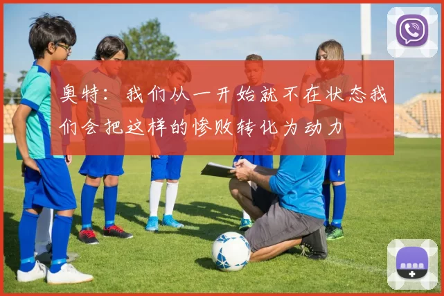 奥特：我们从一开始就不在状态我们会把这样的惨败转化为动力