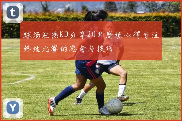 球场狂热KD分享20年磨练心得专注终结比赛的思考与技巧