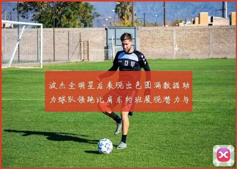 波杰全明星后表现出色圆满数据助力球队领跑比肩东约班展现潜力与实力