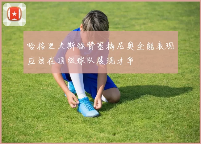哈格里夫斯称赞塞梅尼奥全能表现应该在顶级球队展现才华
