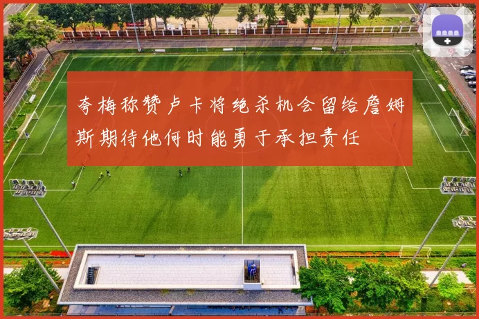 夸梅称赞卢卡将绝杀机会留给詹姆斯期待他何时能勇于承担责任