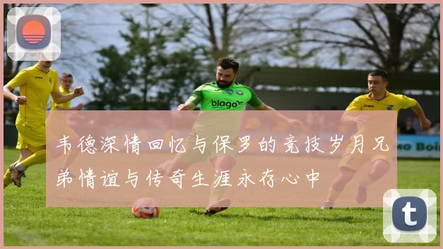 韦德深情回忆与保罗的竞技岁月兄弟情谊与传奇生涯永存心中
