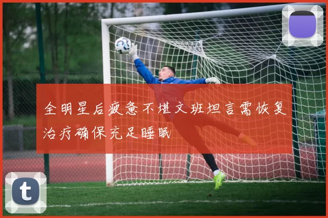 全明星后疲惫不堪文班坦言需恢复治疗确保充足睡眠