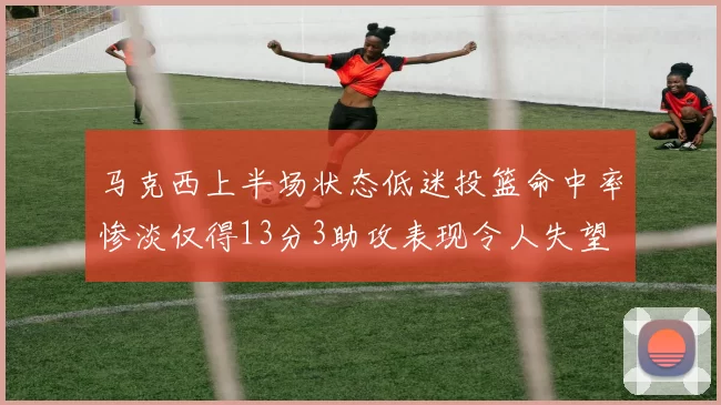 马克西上半场状态低迷投篮命中率惨淡仅得13分3助攻表现令人失望