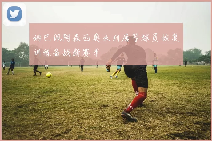 姆巴佩阿森西奥米利唐等球员恢复训练备战新赛季