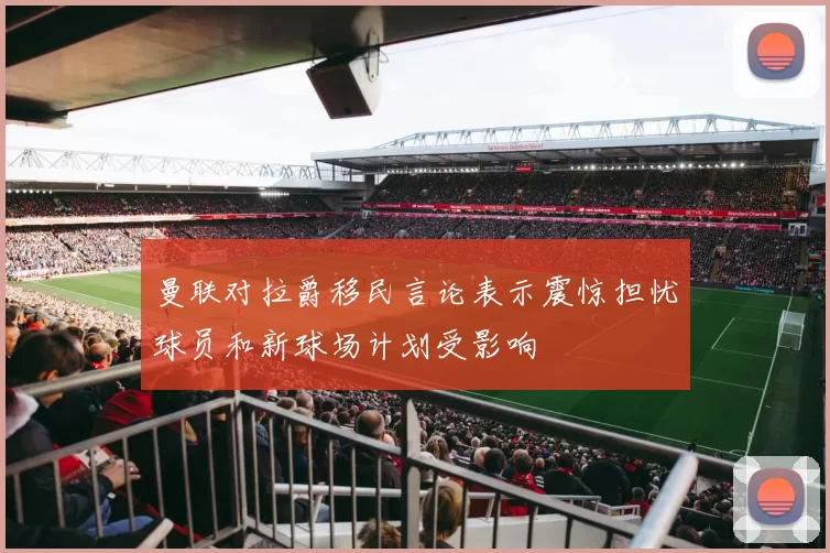曼联对拉爵移民言论表示震惊担忧球员和新球场计划受影响