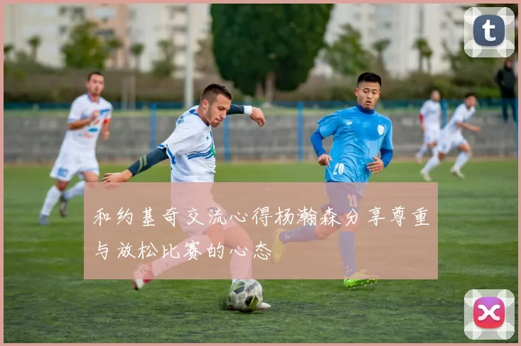 和约基奇交流心得杨瀚森分享尊重与放松比赛的心态