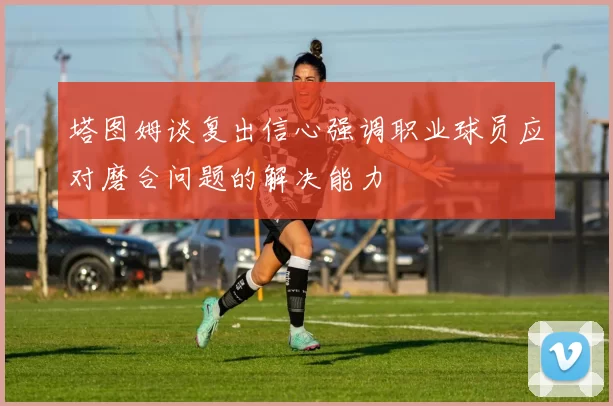 塔图姆谈复出信心强调职业球员应对磨合问题的解决能力
