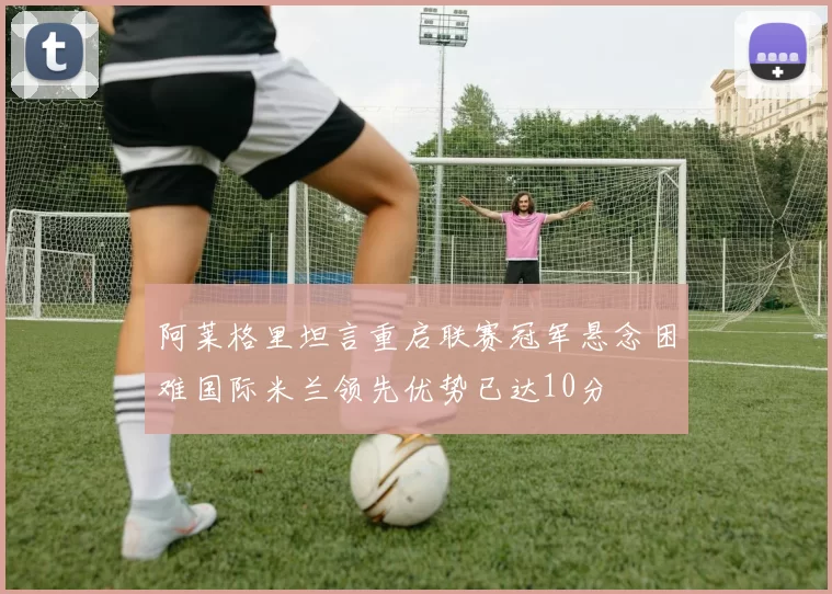 阿莱格里坦言重启联赛冠军悬念困难国际米兰领先优势已达10分