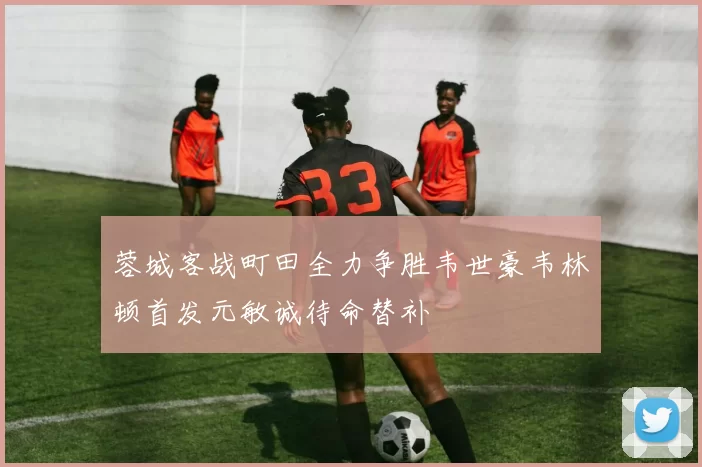 蓉城客战町田全力争胜韦世豪韦林顿首发元敏诚待命替补