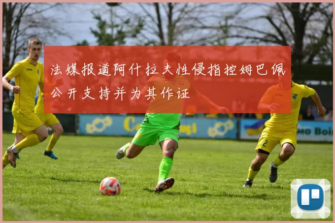 法媒报道阿什拉夫性侵指控姆巴佩公开支持并为其作证
