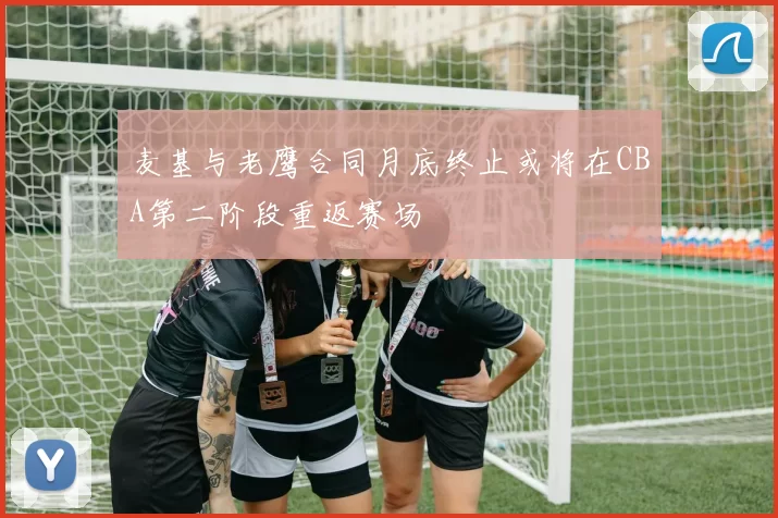 麦基与老鹰合同月底终止或将在CBA第二阶段重返赛场