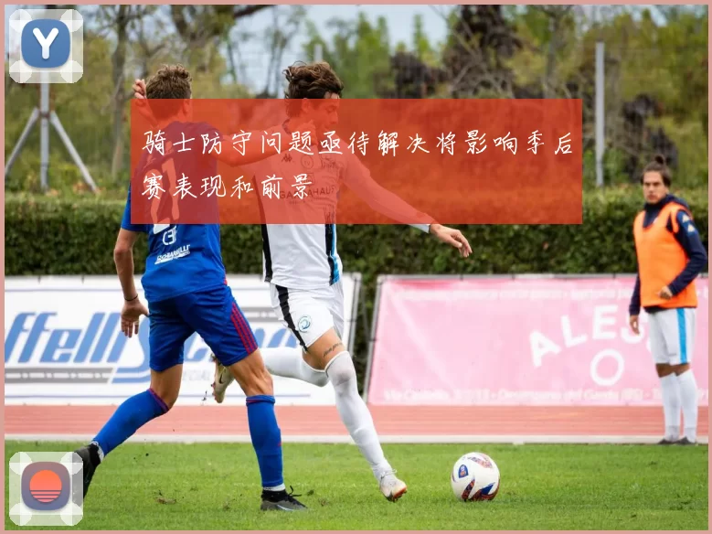 骑士防守问题亟待解决将影响季后赛表现和前景